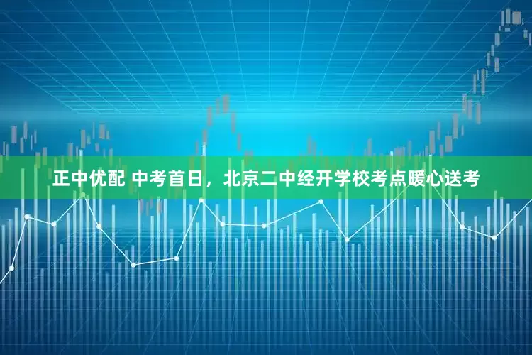 正中优配 中考首日，北京二中经开学校考点暖心送考