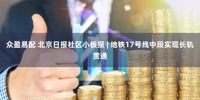 众盈易配 北京日报社区小板报 | 地铁17号线中段实现长轨贯通