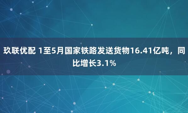 玖联优配 1至5月国家铁路发送货物16.41亿吨，同比增长3.1%
