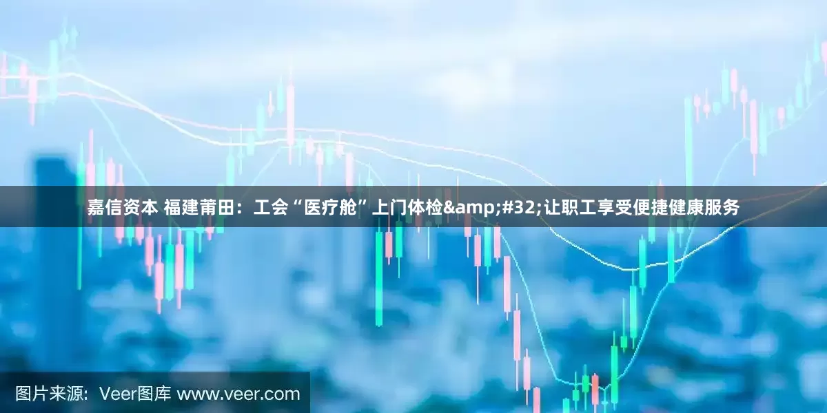 嘉信资本 福建莆田：工会“医疗舱”上门体检&#32;让职工享受便捷健康服务