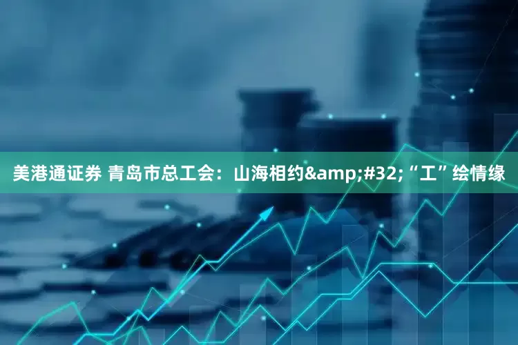 美港通证券 青岛市总工会：山海相约&#32;“工”绘情缘