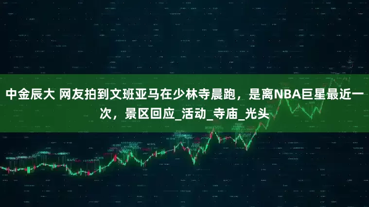 中金辰大 网友拍到文班亚马在少林寺晨跑，是离NBA巨星最近一次，景区回应_活动_寺庙_光头