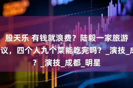 股天乐 有钱就浪费？陆毅一家旅游点菜惹争议，四个人九个菜能吃完吗？_演技_成都_明星