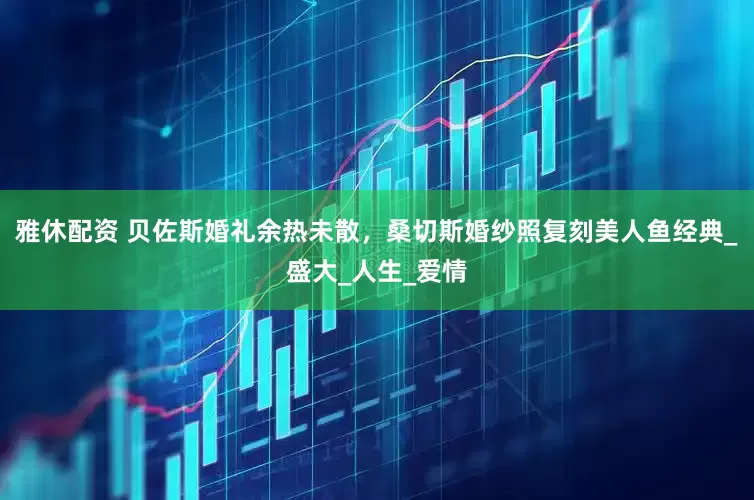 雅休配资 贝佐斯婚礼余热未散，桑切斯婚纱照复刻美人鱼经典_盛大_人生_爱情