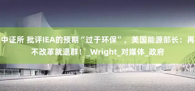 中证所 批评IEA的预期“过于环保”，美国能源部长：再不改革就退群！_Wright_对媒体_政府