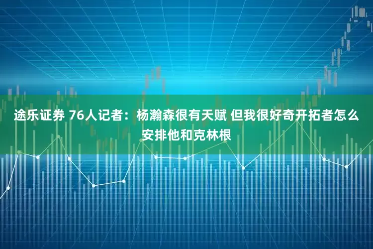 途乐证券 76人记者：杨瀚森很有天赋 但我很好奇开拓者怎么安排他和克林根