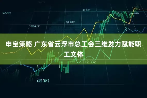 申宝策略 广东省云浮市总工会三维发力赋能职工文体