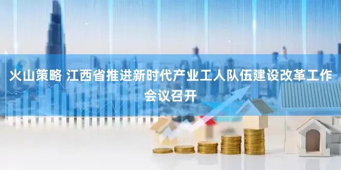 火山策略 江西省推进新时代产业工人队伍建设改革工作会议召开