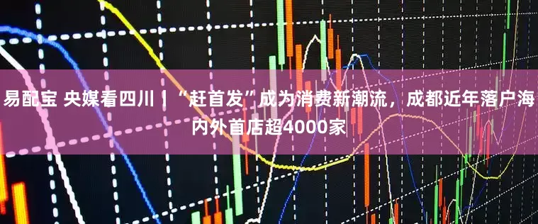 易配宝 央媒看四川丨“赶首发”成为消费新潮流，成都近年落户海内外首店超4000家