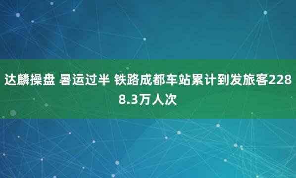 达麟操盘 暑运过半 铁路成都车站累计到发旅客2288.3万人次