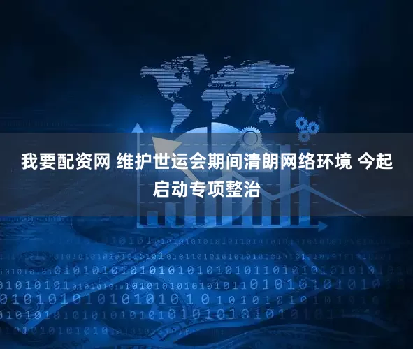 我要配资网 维护世运会期间清朗网络环境 今起启动专项整治