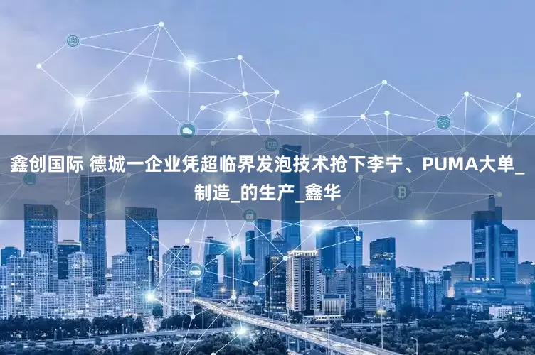 鑫创国际 德城一企业凭超临界发泡技术抢下李宁、PUMA大单_制造_的生产_鑫华