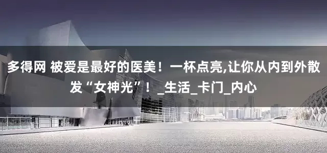多得网 被爱是最好的医美！一杯点亮,让你从内到外散发“女神光”！_生活_卡门_内心