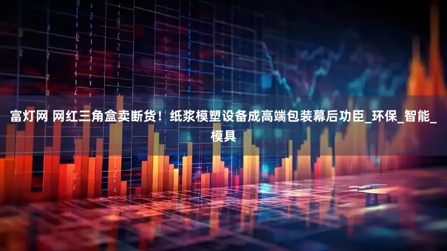 富灯网 网红三角盒卖断货！纸浆模塑设备成高端包装幕后功臣_环保_智能_模具