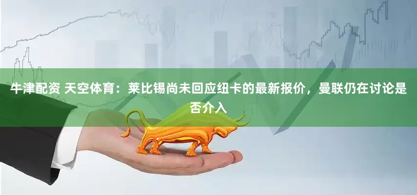 牛津配资 天空体育：莱比锡尚未回应纽卡的最新报价，曼联仍在讨论是否介入