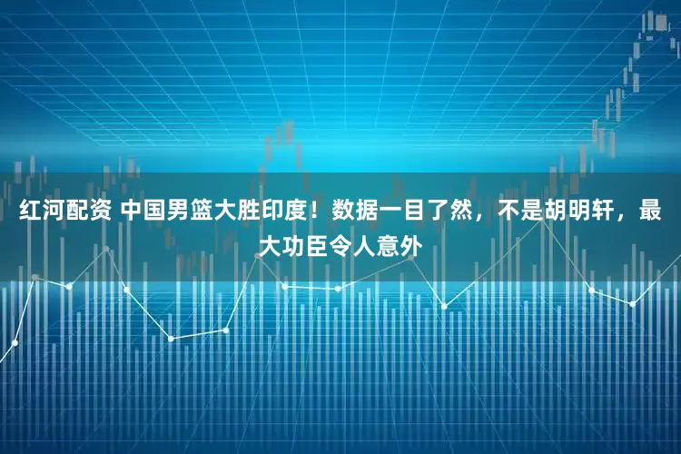 红河配资 中国男篮大胜印度！数据一目了然，不是胡明轩，最大功臣令人意外