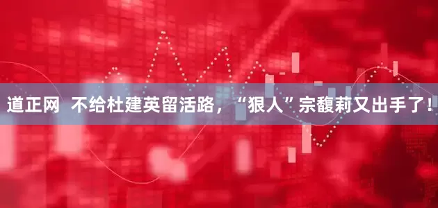 道正网  不给杜建英留活路，“狠人”宗馥莉又出手了！