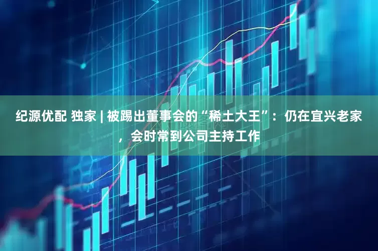 纪源优配 独家 | 被踢出董事会的“稀土大王”：仍在宜兴老家，会时常到公司主持工作