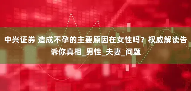 中兴证券 造成不孕的主要原因在女性吗？权威解读告诉你真相_男性_夫妻_问题