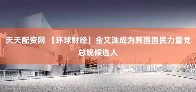 天天配资网 【环球财经】金文洙成为韩国国民力量党总统候选人