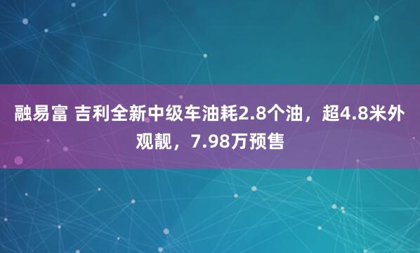 融易富 吉利全新中级车油耗2.8个油，超4.8米外观靓，7.98万预售