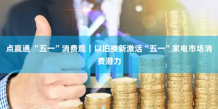 点赢通 “五一”消费观｜以旧换新激活“五一”家电市场消费潜力