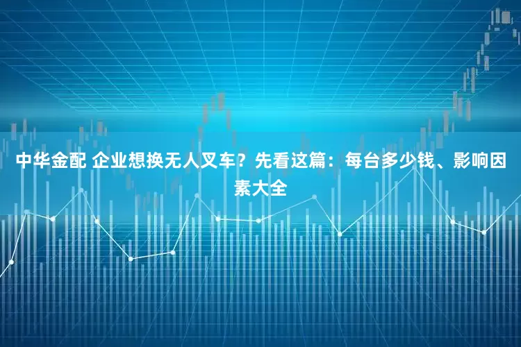 中华金配 企业想换无人叉车？先看这篇：每台多少钱、影响因素大全