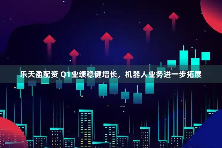 乐天盈配资 Q1业绩稳健增长，机器人业务进一步拓展