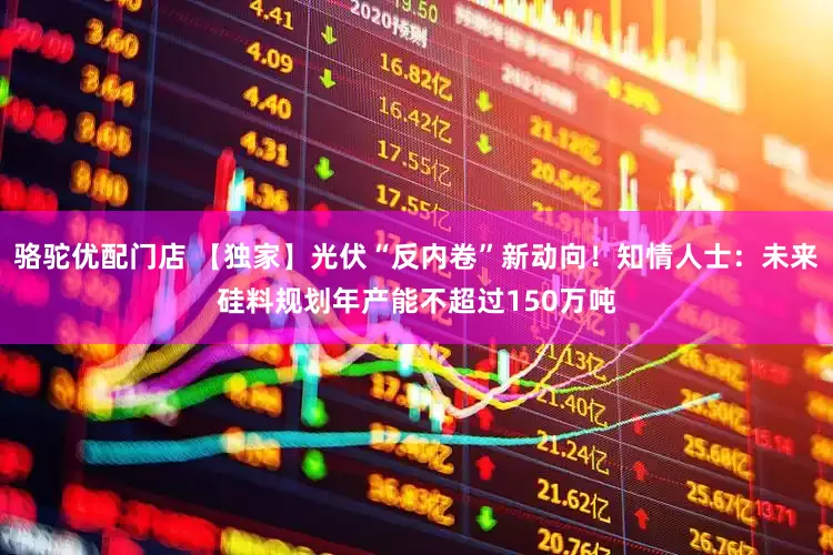 骆驼优配门店 【独家】光伏“反内卷”新动向！知情人士：未来硅料规划年产能不超过150万吨