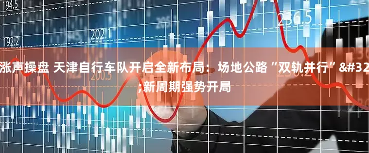 涨声操盘 天津自行车队开启全新布局：场地公路“双轨并行” 新周期强势开局